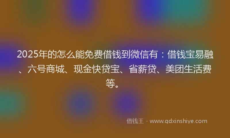 2025年的怎么能免费借钱到微信有：借钱宝易融、六号商城、现金快贷宝、省薪贷、美团生活费等。