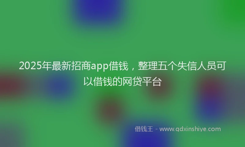 2025年最新招商app借钱，整理五个失信人员可以借钱的网贷平台