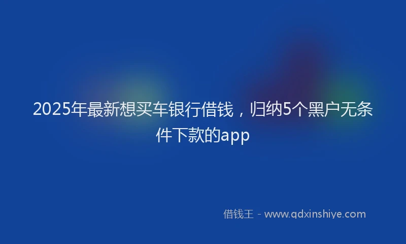 2025年最新想买车银行借钱，归纳5个黑户无条件下款的app