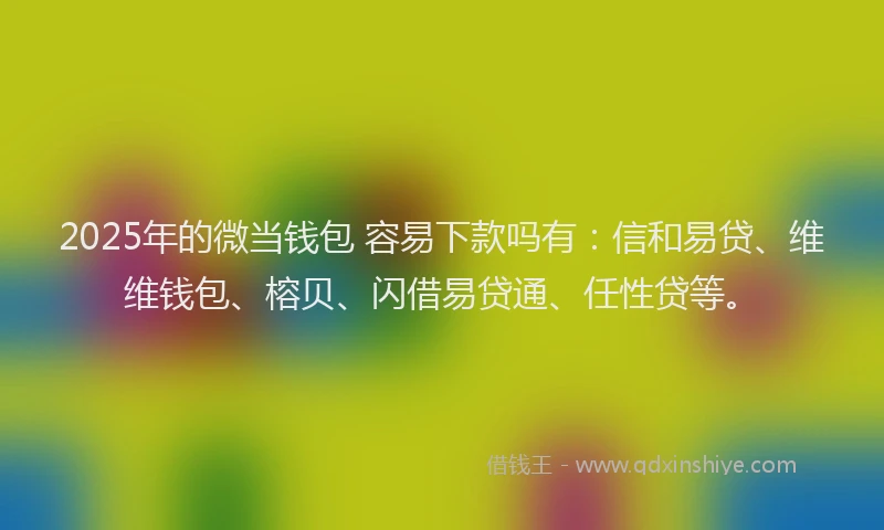 2025年的微当钱包 容易下款吗有：信和易贷、维维钱包、榕贝、闪借易贷通、任性贷等。
