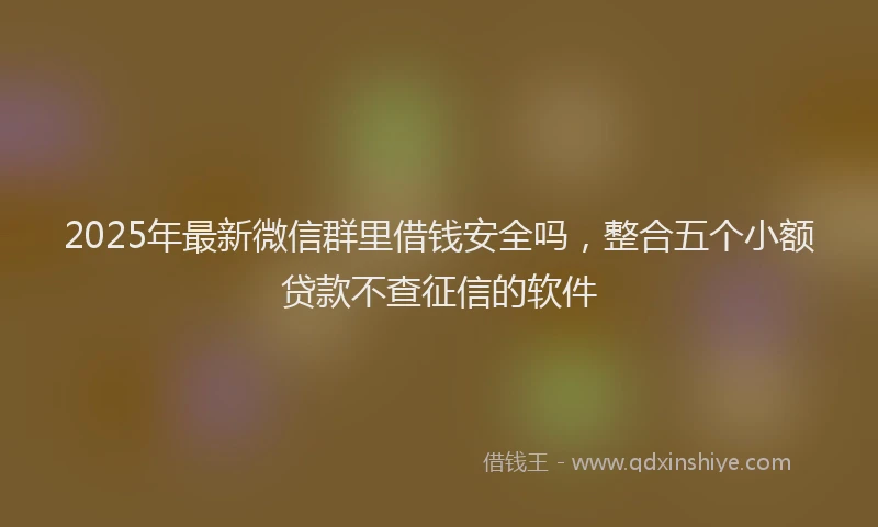 2025年最新微信群里借钱安全吗，整合五个小额贷款不查征信的软件