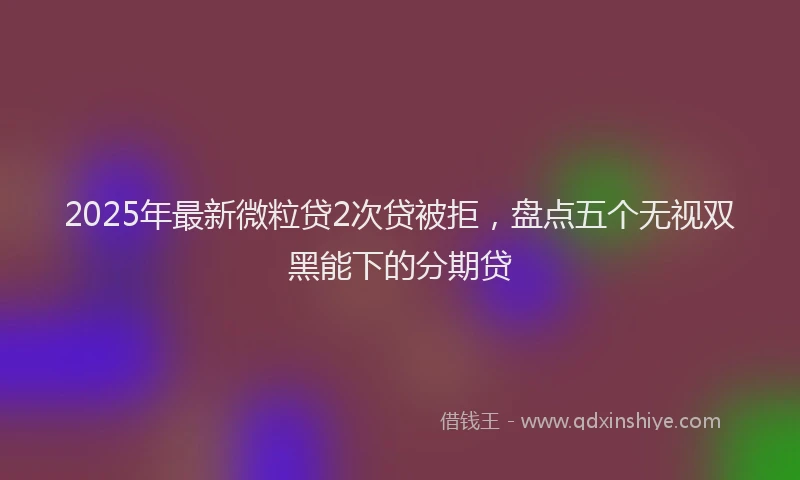 2025年最新微粒贷2次贷被拒，盘点五个无视双黑能下的分期贷