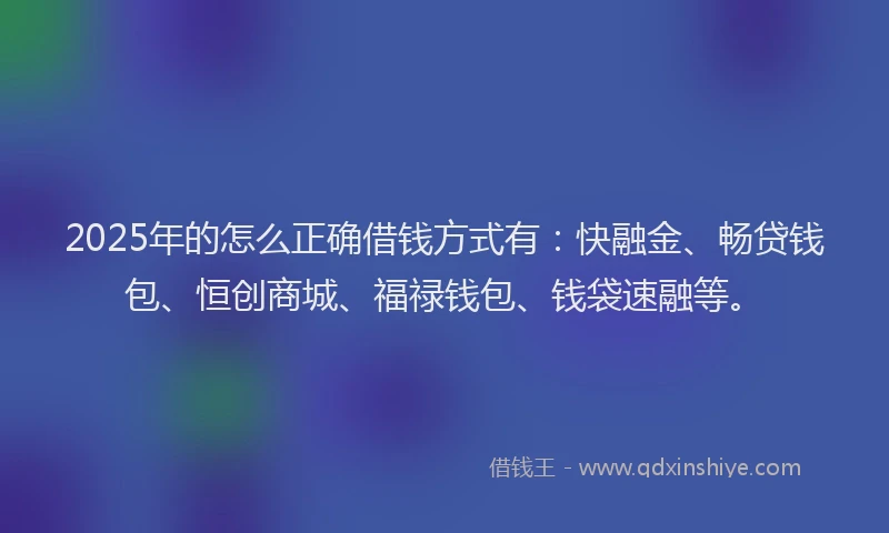 2025年的怎么正确借钱方式有：快融金、畅贷钱包、恒创商城、福禄钱包、钱袋速融等。