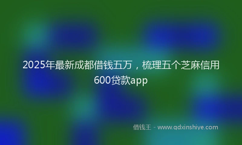 2025年最新成都借钱五万，梳理五个芝麻信用600贷款app