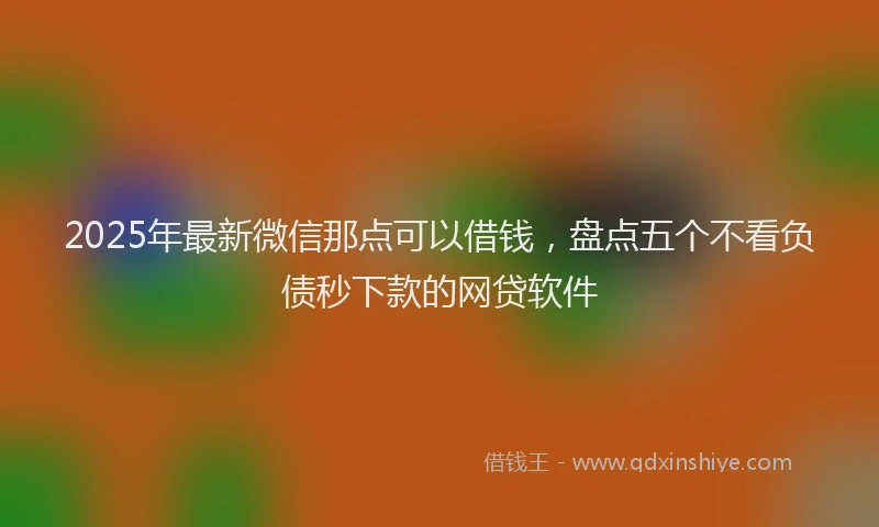 2025年最新微信那点可以借钱，盘点五个不看负债秒下款的网贷软件