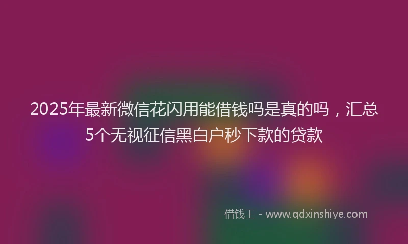 2025年最新微信花闪用能借钱吗是真的吗，汇总5个无视征信黑白户秒下款的贷款