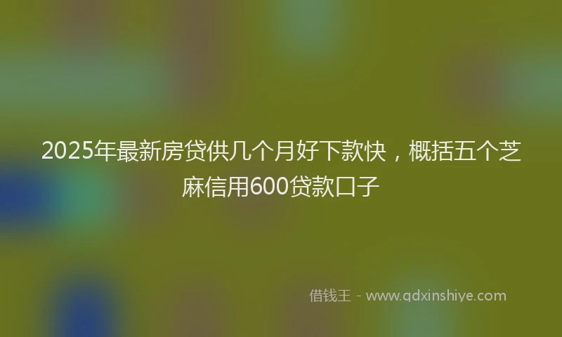 2025年最新房贷供几个月好下款快，概括五个芝麻信用600贷款口子