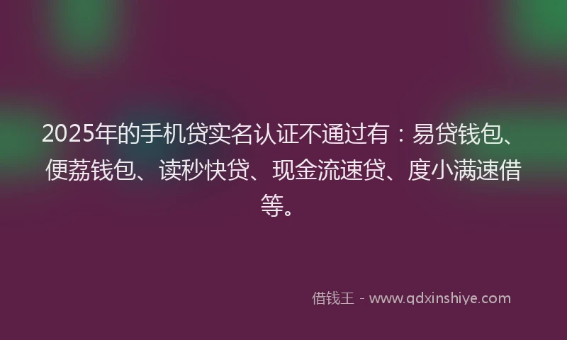 2025年的手机贷实名认证不通过有：易贷钱包、便荔钱包、读秒快贷、现金流速贷、度小满速借等。