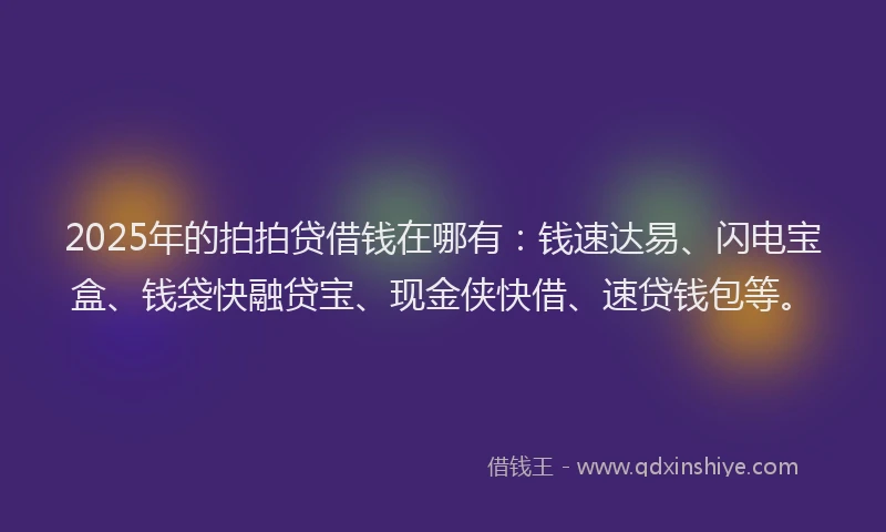2025年的拍拍贷借钱在哪有：钱速达易、闪电宝盒、钱袋快融贷宝、现金侠快借、速贷钱包等。