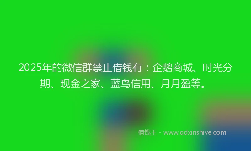 2025年的微信群禁止借钱有：企鹅商城、时光分期、现金之家、蓝鸟信用、月月盈等。