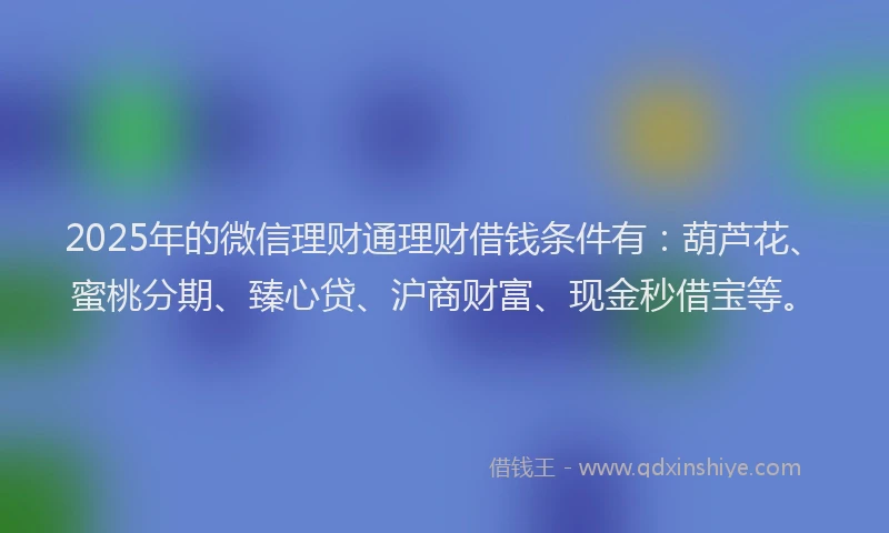 2025年的微信理财通理财借钱条件有：葫芦花、蜜桃分期、臻心贷、沪商财富、现金秒借宝等。