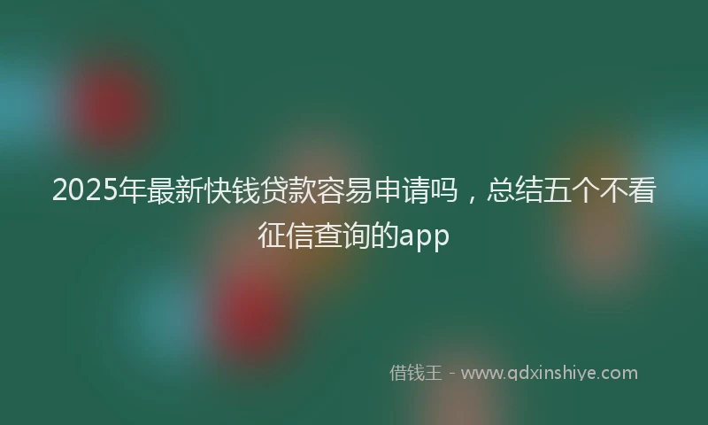 2025年最新快钱贷款容易申请吗，总结五个不看征信查询的app