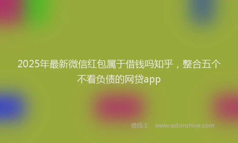 2025年最新微信红包属于借钱吗知乎，整合五个不看负债的网贷app