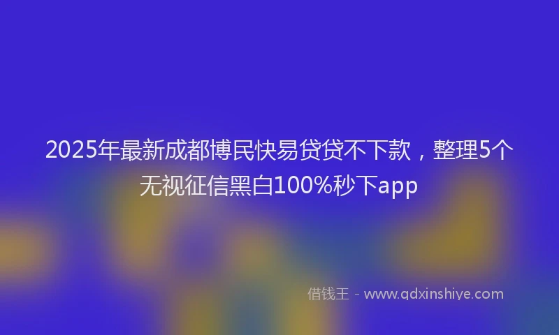 2025年最新成都博民快易贷贷不下款，整理5个无视征信黑白100%秒下app