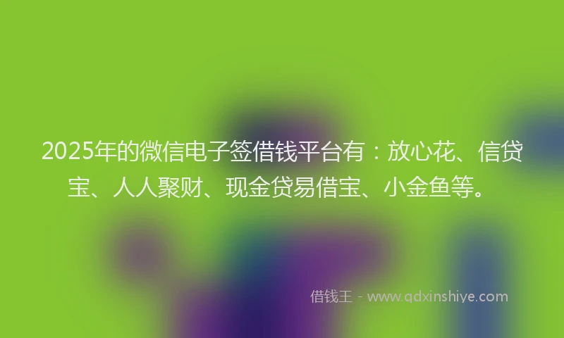 2025年的微信电子签借钱平台有：放心花、信贷宝、人人聚财、现金贷易借宝、小金鱼等。