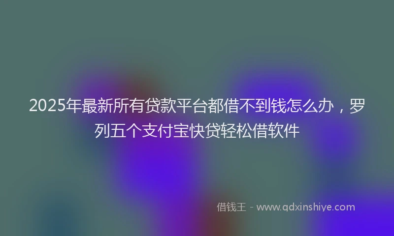 2025年最新所有贷款平台都借不到钱怎么办，罗列五个支付宝快贷轻松借软件