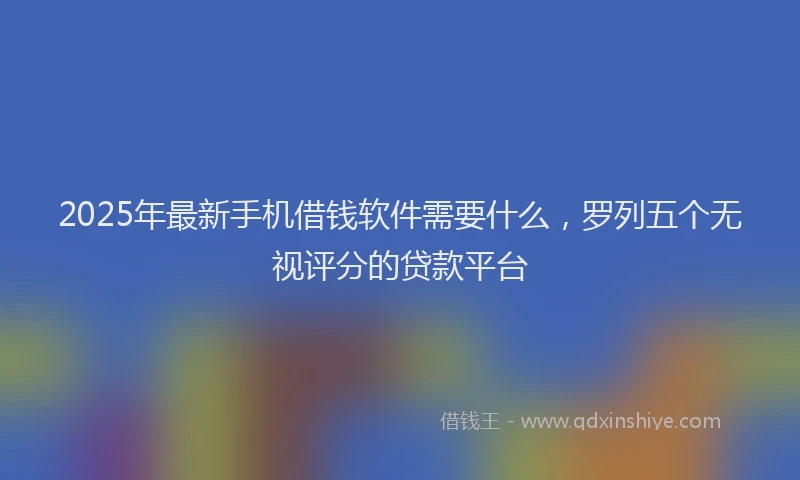 2025年最新手机借钱软件需要什么，罗列五个无视评分的贷款平台