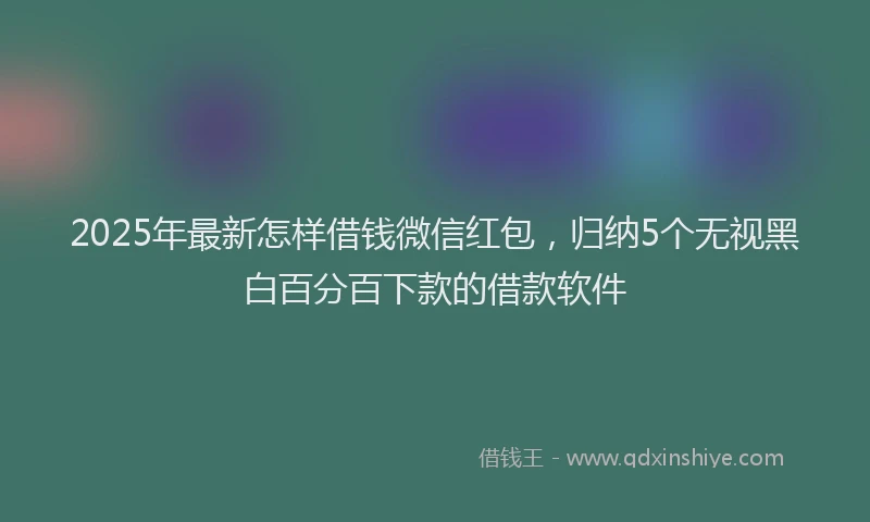 2025年最新怎样借钱微信红包，归纳5个无视黑白百分百下款的借款软件