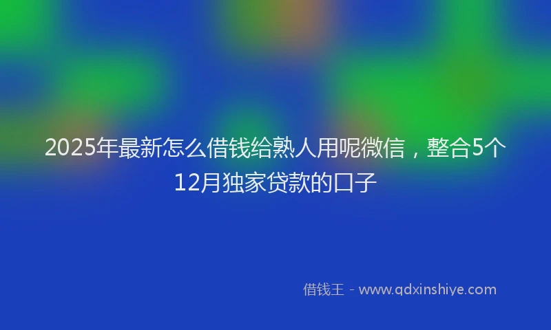 2025年最新怎么借钱给熟人用呢微信，整合5个12月独家贷款的口子