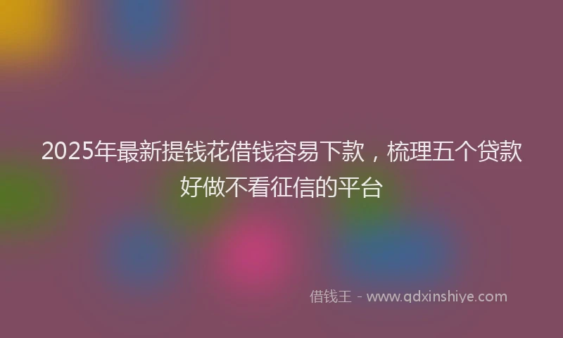 2025年最新提钱花借钱容易下款，梳理五个贷款好做不看征信的平台