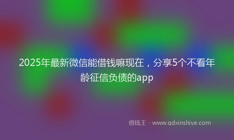 2025年最新微信能借钱嘛现在，分享5个不看年龄征信负债的app