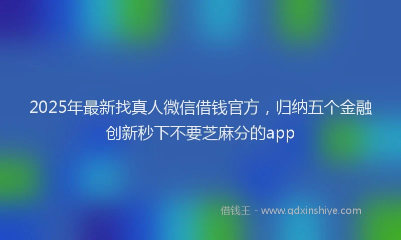2025年最新找真人微信借钱官方，归纳五个金融创新秒下不要芝麻分的app