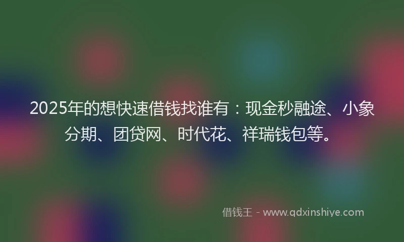 2025年的想快速借钱找谁有：现金秒融途、小象分期、团贷网、时代花、祥瑞钱包等。