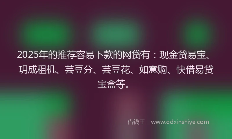 2025年的推荐容易下款的网贷有：现金贷易宝、玥成租机、芸豆分、芸豆花、如意购、快借易贷宝盒等。