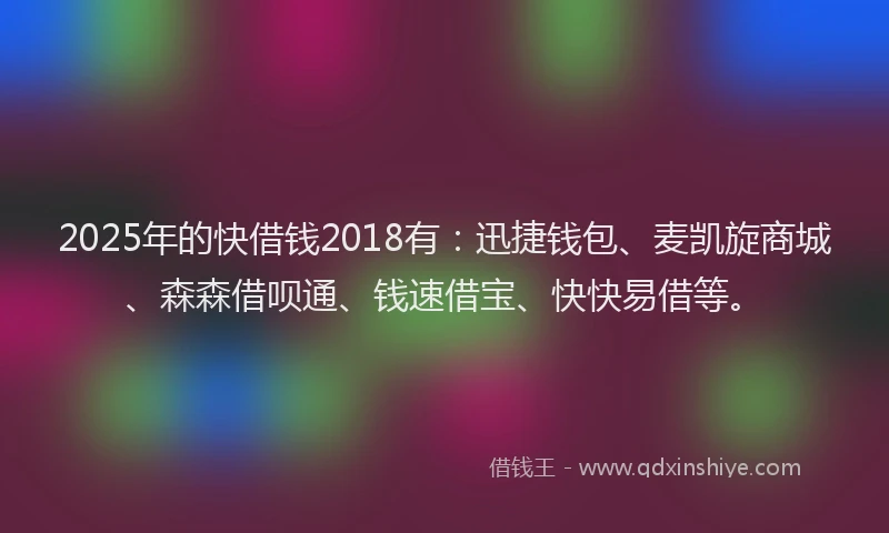 2025年的快借钱2018有：迅捷钱包、麦凯旋商城、森森借呗通、钱速借宝、快快易借等。
