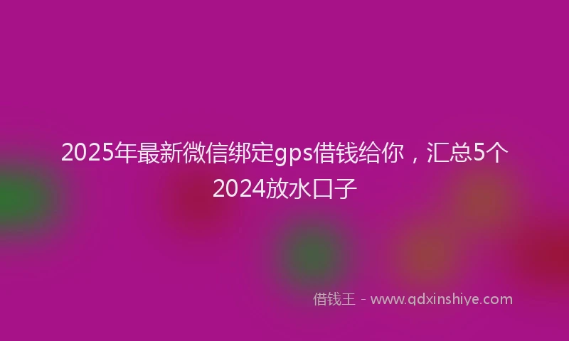 2025年最新微信绑定gps借钱给你，汇总5个2024放水口子