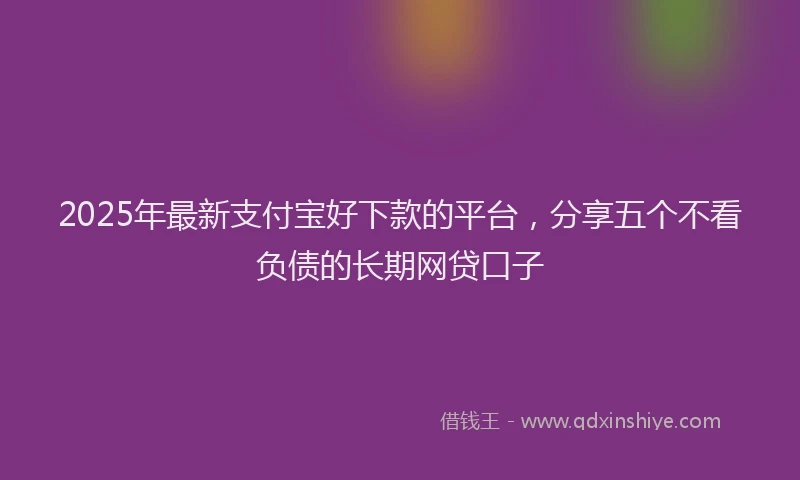 2025年最新支付宝好下款的平台，分享五个不看负债的长期网贷口子