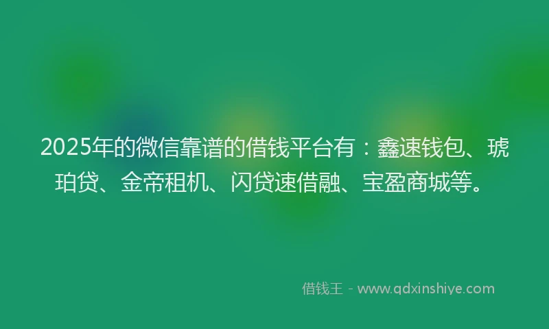 2025年的微信靠谱的借钱平台有：鑫速钱包、琥珀贷、金帝租机、闪贷速借融、宝盈商城等。