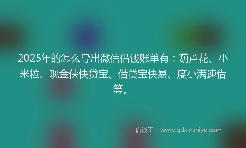 2025年的怎么导出微信借钱账单有：葫芦花、小米粒、现金侠快贷宝、借贷宝快易、度小满速借等。