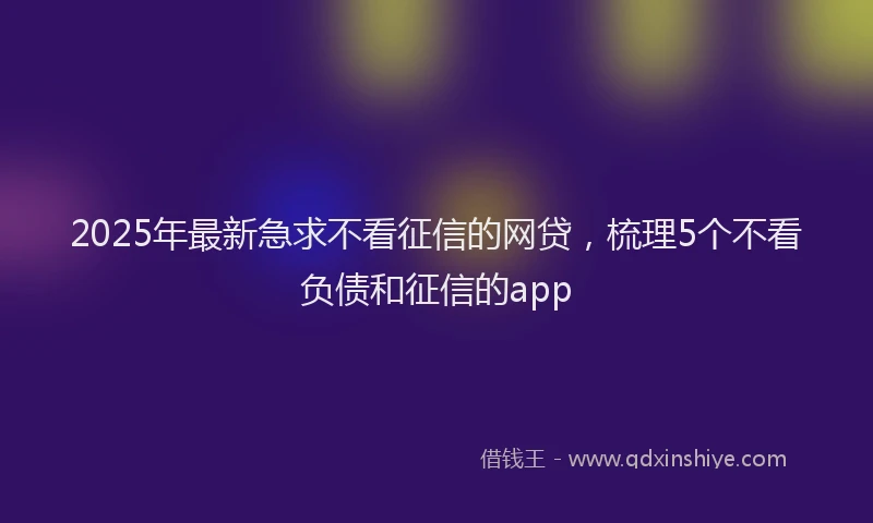 2025年最新急求不看征信的网贷，梳理5个不看负债和征信的app