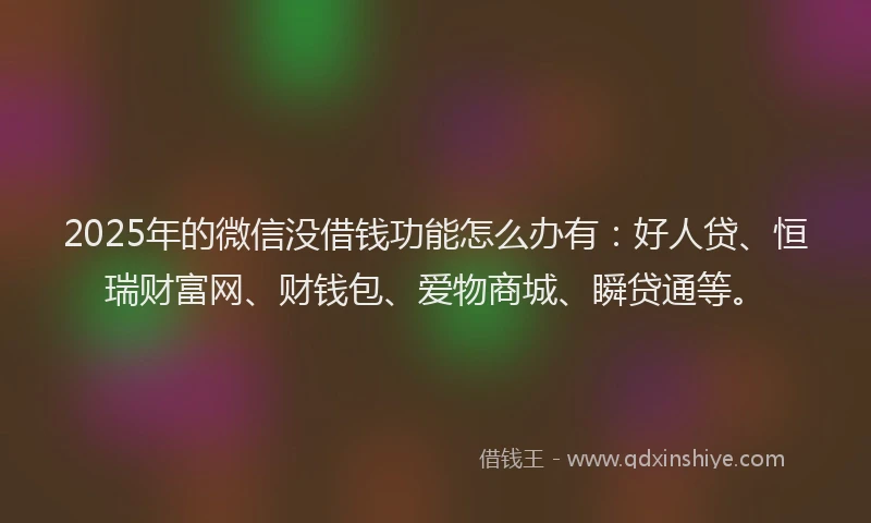 2025年的微信没借钱功能怎么办有：好人贷、恒瑞财富网、财钱包、爱物商城、瞬贷通等。