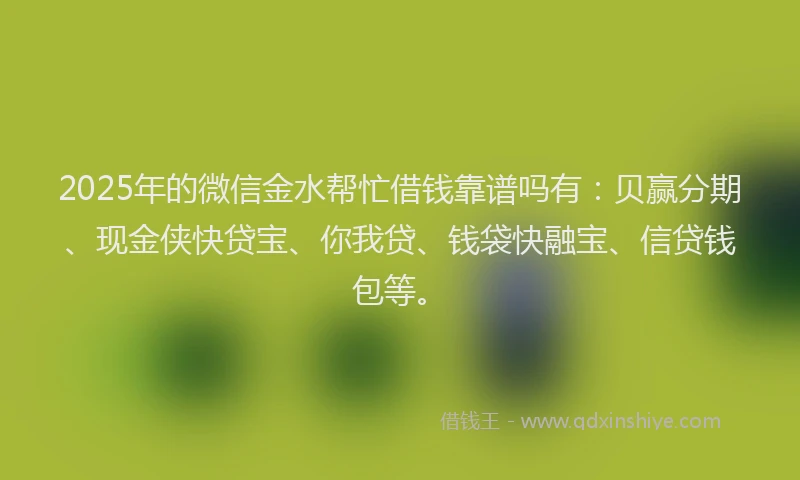 2025年的微信金水帮忙借钱靠谱吗有：贝赢分期、现金侠快贷宝、你我贷、钱袋快融宝、信贷钱包等。