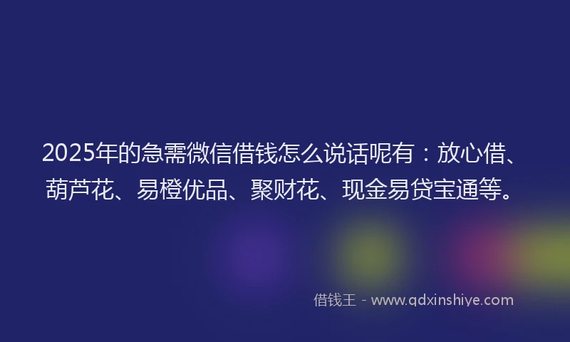 2025年的急需微信借钱怎么说话呢有：放心借、葫芦花、易橙优品、聚财花、现金易贷宝通等。