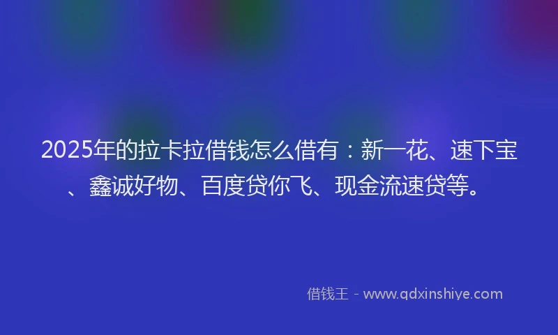 2025年的拉卡拉借钱怎么借有：新一花、速下宝、鑫诚好物、百度贷你飞、现金流速贷等。