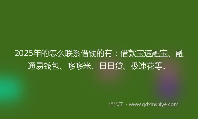 2025年的怎么联系借钱的有：借款宝速融宝、融通易钱包、哆哆米、日日贷、极速花等。