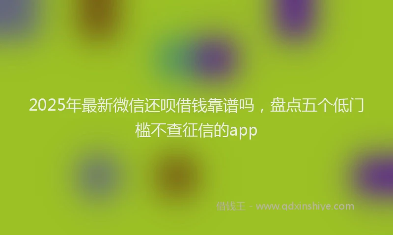2025年最新微信还呗借钱靠谱吗，盘点五个低门槛不查征信的app