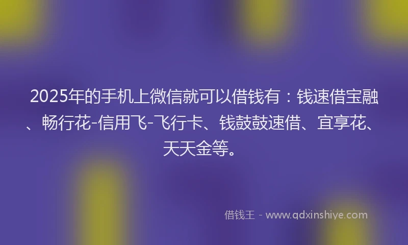 2025年的手机上微信就可以借钱有：钱速借宝融、畅行花-信用飞-飞行卡、钱鼓鼓速借、宜享花、天天金等。