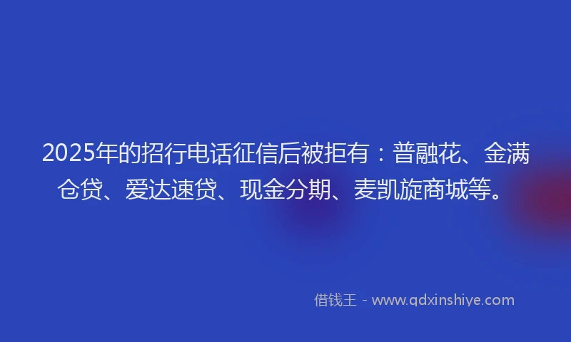 2025年的招行电话征信后被拒有：普融花、金满仓贷、爱达速贷、现金分期、麦凯旋商城等。