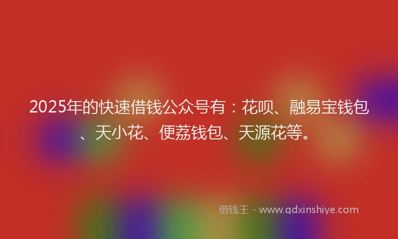 2025年的快速借钱公众号有：花呗、融易宝钱包、天小花、便荔钱包、天源花等。