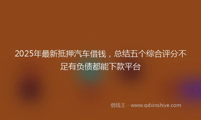 2025年最新抵押汽车借钱，总结五个综合评分不足有负债都能下款平台
