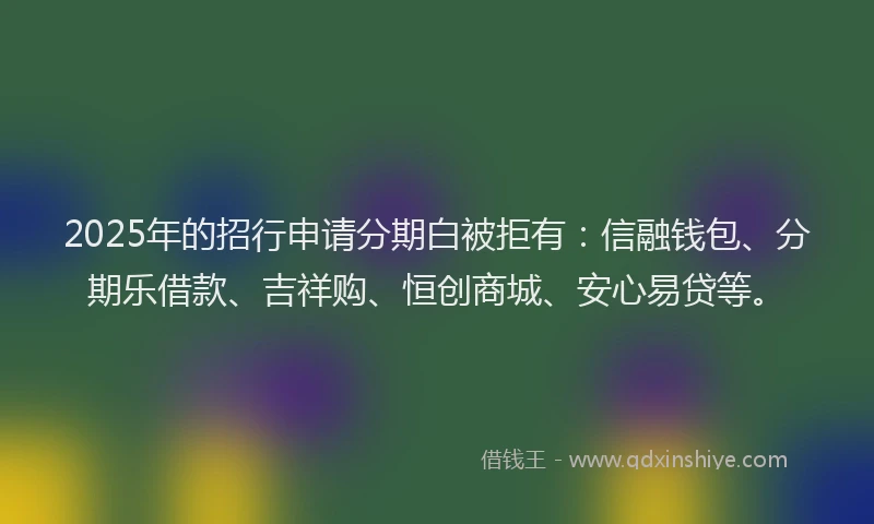 2025年的招行申请分期白被拒有：信融钱包、分期乐借款、吉祥购、恒创商城、安心易贷等。