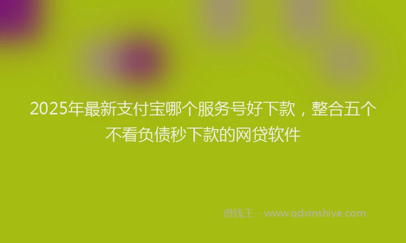 2025年最新支付宝哪个服务号好下款，整合五个不看负债秒下款的网贷软件