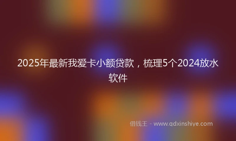 2025年最新我爱卡小额贷款，梳理5个2024放水软件