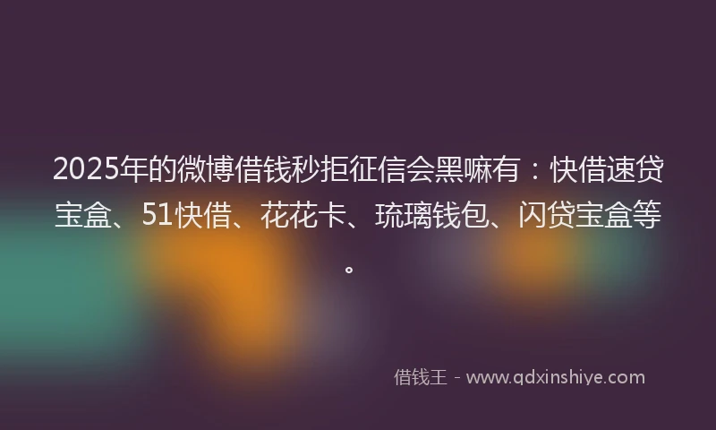 2025年的微博借钱秒拒征信会黑嘛有：快借速贷宝盒、51快借、花花卡、琉璃钱包、闪贷宝盒等。