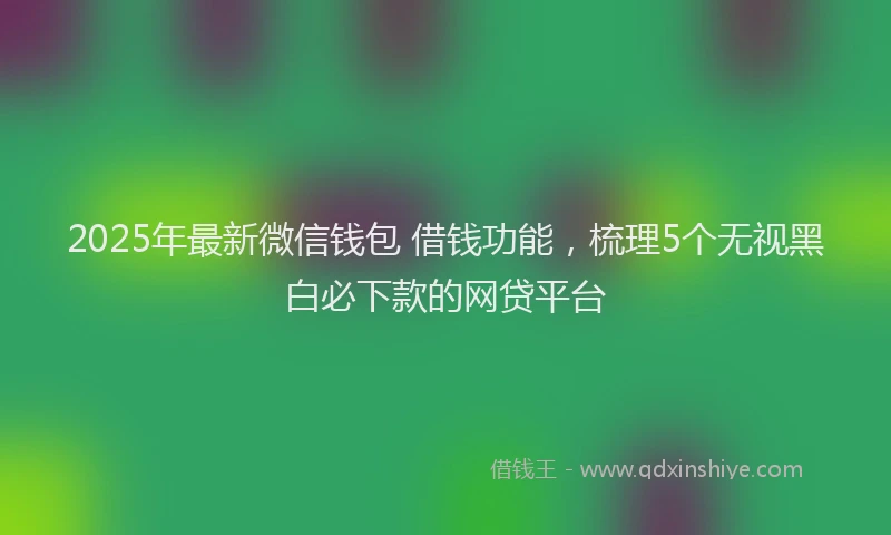 2025年最新微信钱包 借钱功能，梳理5个无视黑白必下款的网贷平台