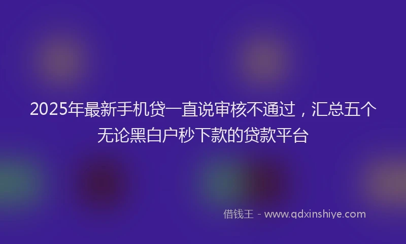 2025年最新手机贷一直说审核不通过，汇总五个无论黑白户秒下款的贷款平台